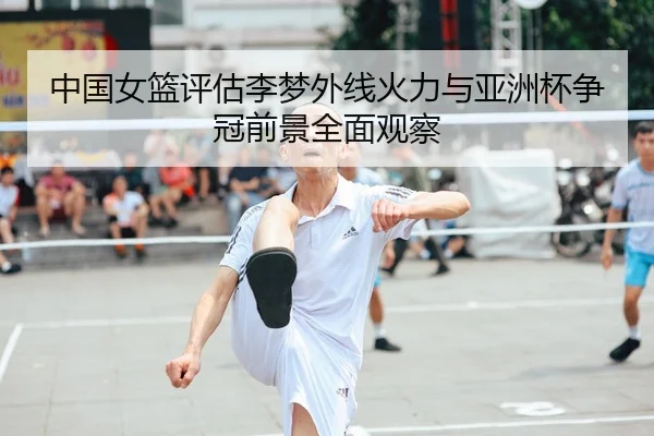 中国女篮评估李梦外线火力与亚洲杯争冠前景全面观察