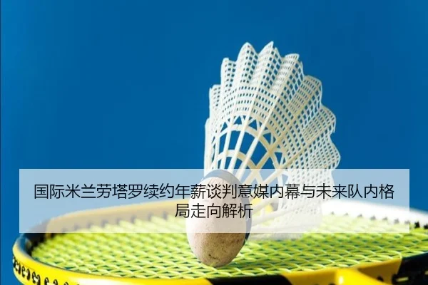 国际米兰劳塔罗续约年薪谈判意媒内幕与未来队内格局走向解析
