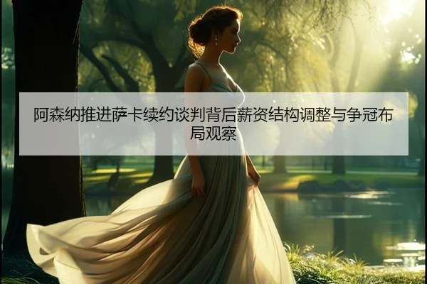 阿森纳推进萨卡续约谈判背后薪资结构调整与争冠布局观察
