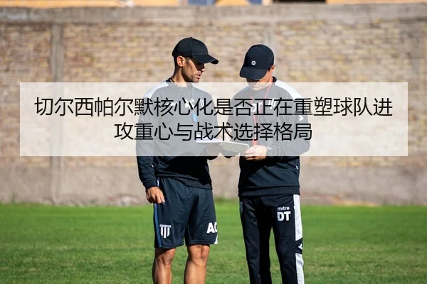 切尔西帕尔默核心化是否正在重塑球队进攻重心与战术选择格局