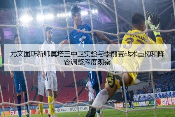 尤文图斯新帅莫塔三中卫实验与季前赛战术重构和阵容调整深度观察